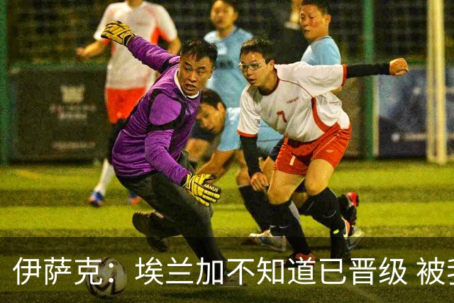 伊萨克：埃兰加不知道已晋级 被我小小训了一顿！怪不得他不高兴