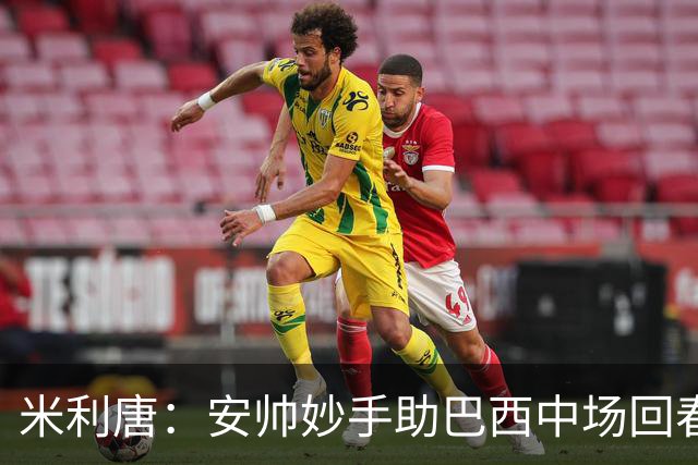 米利唐：安帅妙手助巴西中场回春，在皇马时他就善于倾听建议