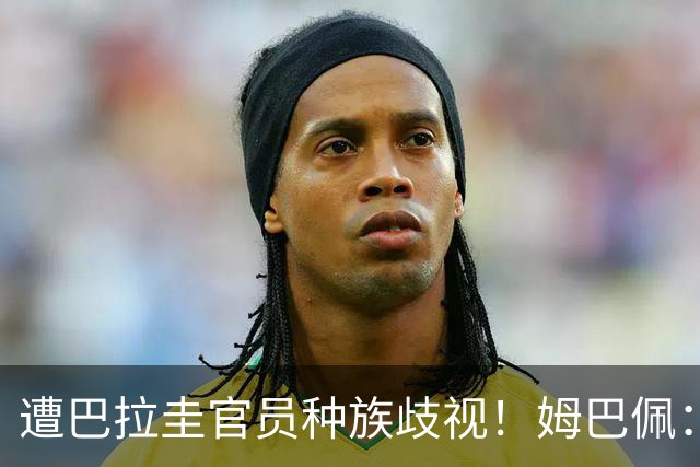 遭巴拉圭官员种族歧视！姆巴佩：你这卑鄙的女人，不配代表巴拉圭