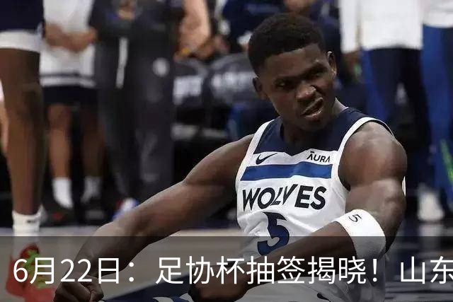 6月22日：足协杯抽签揭晓！山东泰山能否靠“神签”避开海港申花，逆袭卫冕？